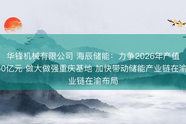 华锋机械有限公司 海辰储能：力争2026年产值达150亿元 做大做强重庆基地 加快带动储能产业链在渝布局