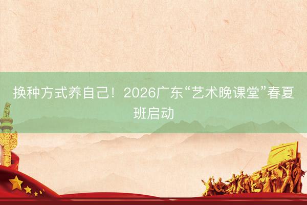 换种方式养自己！2026广东“艺术晚课堂”春夏班启动