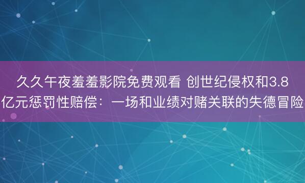 久久午夜羞羞影院免费观看 创世纪侵权和3.8亿元惩罚性赔偿：一场和业绩对赌关联的失德冒险