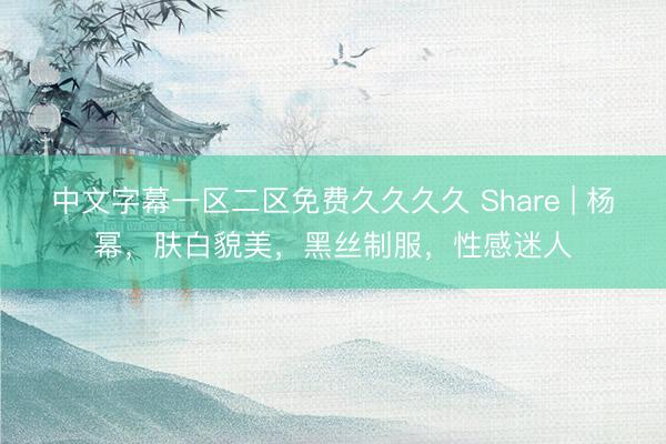 中文字幕一区二区免费久久久久 Share | 杨幂，肤白貌美，黑丝制服，性感迷人