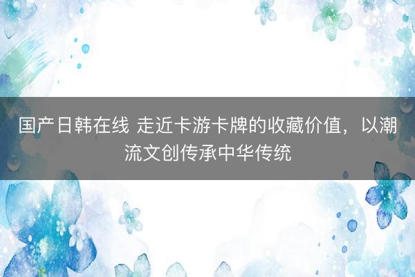 国产日韩在线 走近卡游卡牌的收藏价值，以潮流文创传承中华传统