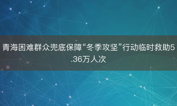 青海困难群众兜底保障“冬季攻坚”行动临时救助5.36万人次