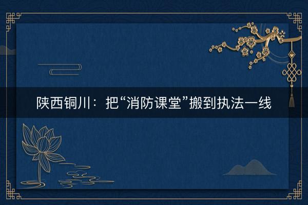 陕西铜川：把“消防课堂”搬到执法一线