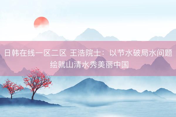 日韩在线一区二区 王浩院士：以节水破局水问题 绘就山清水秀美丽中国