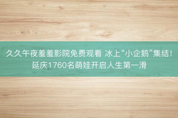 久久午夜羞羞影院免费观看 冰上“小企鹅”集结！延庆1760名萌娃开启人生第一滑