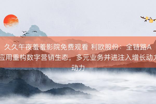 久久午夜羞羞影院免费观看 利欧股份：全链路AI应用重构数字营销生态，多元业务并进注入增长动力