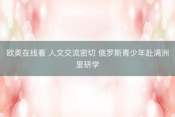 欧美在线看 人文交流密切 俄罗斯青少年赴满洲里研学