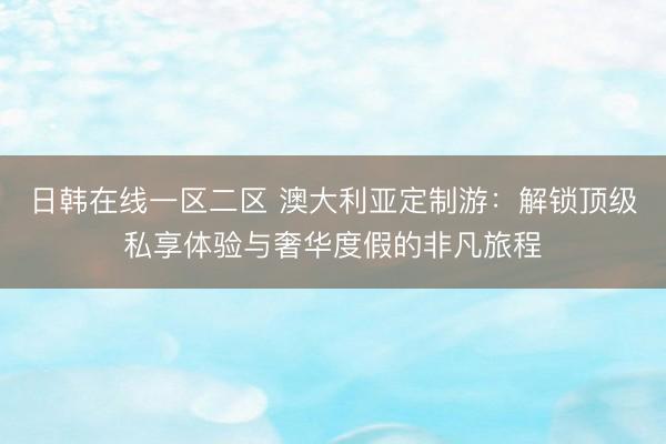 日韩在线一区二区 澳大利亚定制游：解锁顶级私享体验与奢华度假的非凡旅程