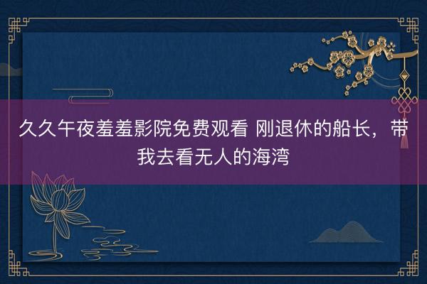 久久午夜羞羞影院免费观看 刚退休的船长，带我去看无人的海湾