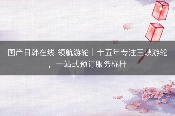国产日韩在线 领航游轮｜十五年专注三峡游轮，一站式预订服务标杆