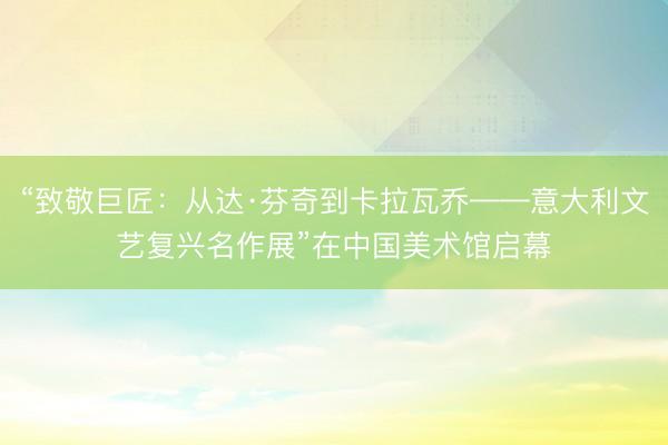 “致敬巨匠：从达·芬奇到卡拉瓦乔——意大利文艺复兴名作展”在中国美术馆启幕