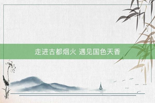 走进古都烟火 遇见国色天香