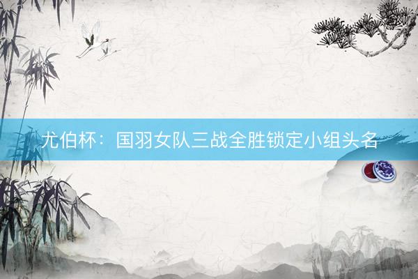 尤伯杯：国羽女队三战全胜锁定小组头名