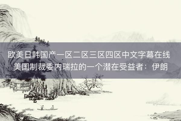 欧美日韩国产一区二区三区四区中文字幕在线 美国制裁委内瑞拉的一个潜在受益者：伊朗