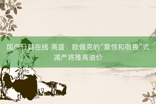 国产日韩在线 高盛：欧佩克的“震惊和敬畏”式减产将推高油价