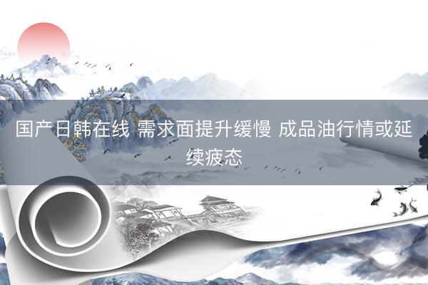 国产日韩在线 需求面提升缓慢 成品油行情或延续疲态