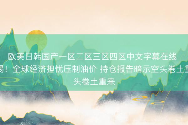 欧美日韩国产一区二区三区四区中文字幕在线 警惕！全球经济担忧压制油价 持仓报告暗示空头卷土重来
