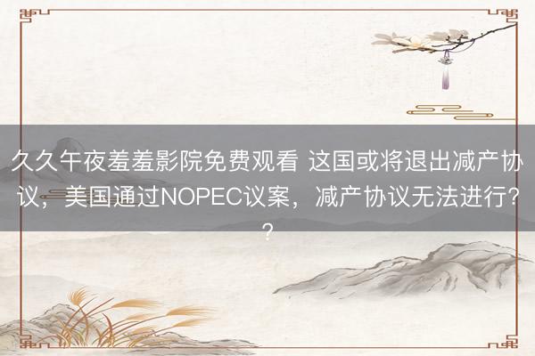 久久午夜羞羞影院免费观看 这国或将退出减产协议，美国通过NOPEC议案，减产协议无法进行?