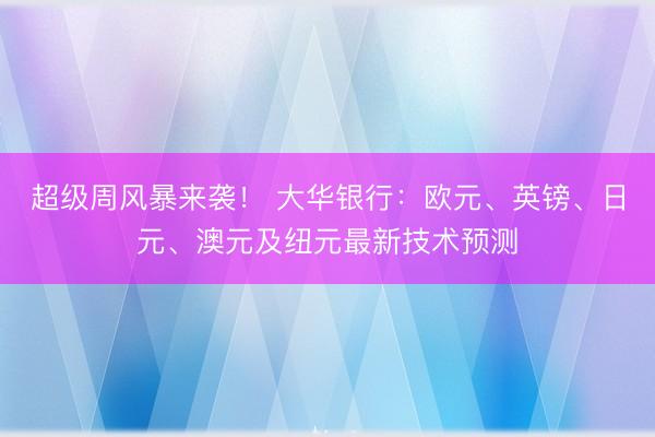超级周风暴来袭！ 大华银行：欧元、英镑、日元、澳元及纽元最新技术预测