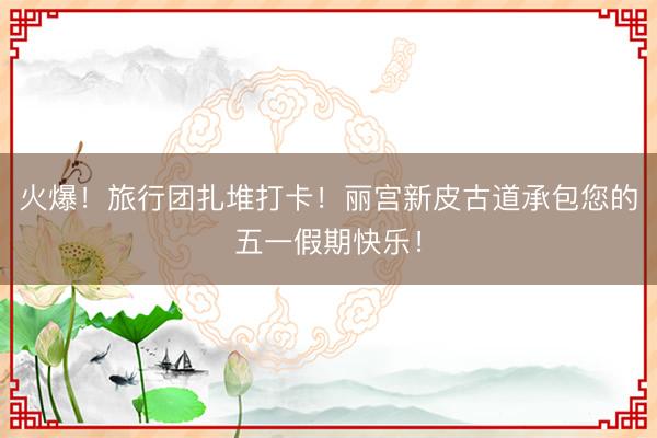 火爆！旅行团扎堆打卡！丽宫新皮古道承包您的五一假期快乐！