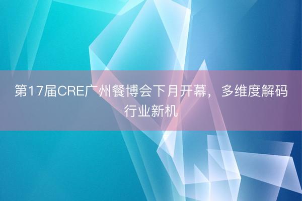 第17届CRE广州餐博会下月开幕，多维度解码行业新机