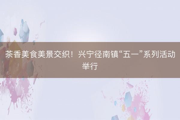 茶香美食美景交织！兴宁径南镇“五一”系列活动举行
