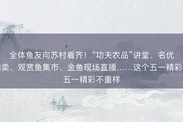 全体鱼友向苏村看齐！“功夫农品”讲堂、名优锦鲤拍卖、观赏鱼集市、金鱼现场直播……这个五一精彩不重样
