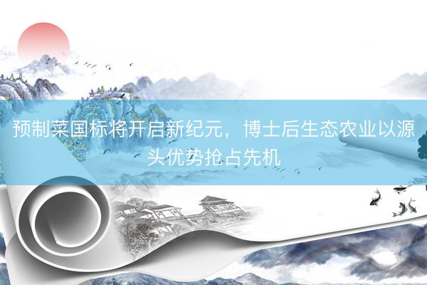 预制菜国标将开启新纪元，博士后生态农业以源头优势抢占先机