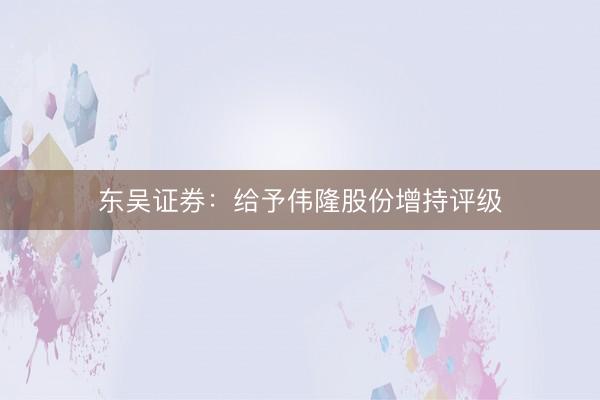 东吴证券：给予伟隆股份增持评级