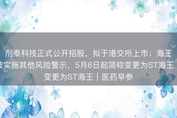 剂泰科技正式公开招股，拟于港交所上市；海王生物股票被实施其他风险警示，5月6日起简称变更为ST海王｜医药早参