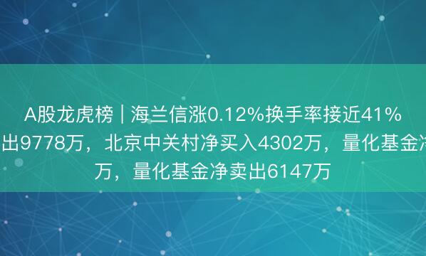 A股龙虎榜 | 海兰信涨0.12%换手率接近41%，深股通净卖出9778万，北京中关村净买入4302万，量化基金净卖出6147万
