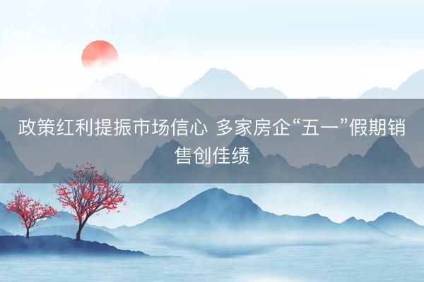政策红利提振市场信心 多家房企“五一”假期销售创佳绩