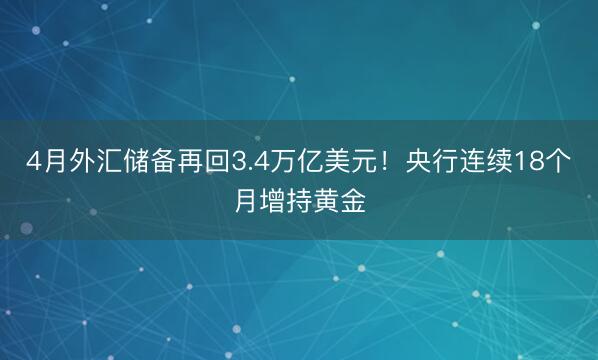 4月外汇储备再回3.4万亿美元！央行连续18个月增持黄金