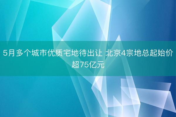 5月多个城市优质宅地待出让 北京4宗地总起始价超75亿元