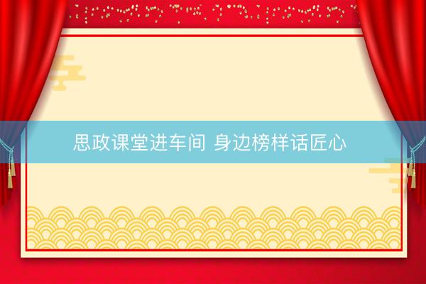 思政课堂进车间 身边榜样话匠心 