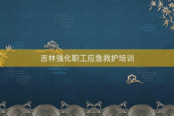 吉林强化职工应急救护培训
