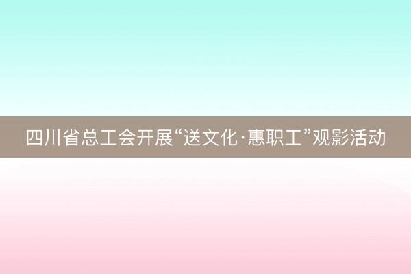 四川省总工会开展“送文化·惠职工”观影活动