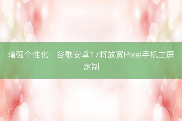增强个性化：谷歌安卓17将放宽Pixel手机主屏定制