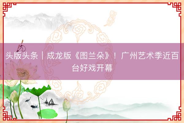 头版头条｜成龙版《图兰朵》！广州艺术季近百台好戏开幕