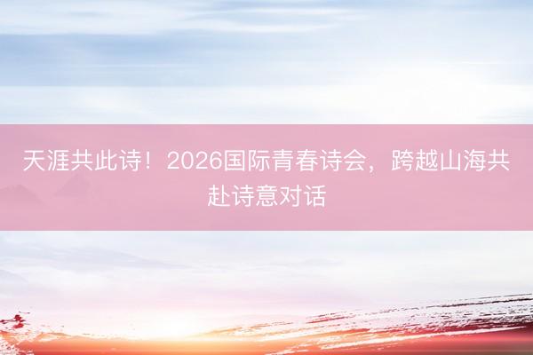 天涯共此诗！2026国际青春诗会，跨越山海共赴诗意对话