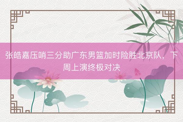 张皓嘉压哨三分助广东男篮加时险胜北京队，下周上演终极对决