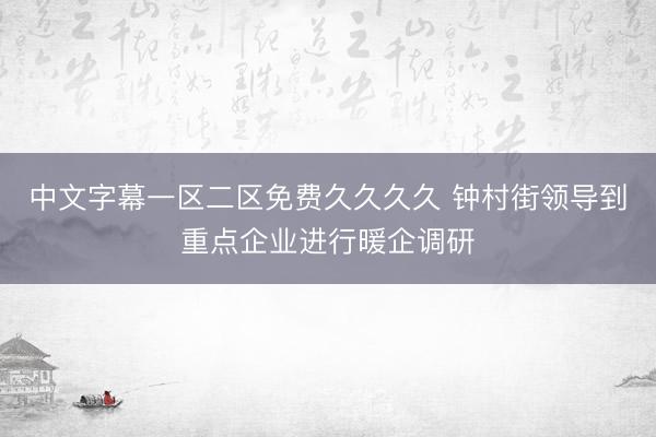 中文字幕一区二区免费久久久久 钟村街领导到重点企业进行暖企调研