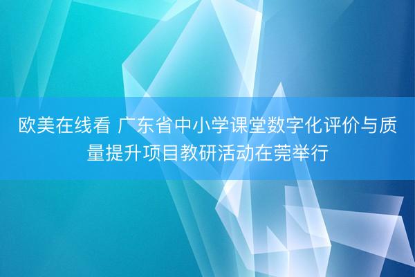 欧美在线看 广东省中小学课堂数字化评价与质量提升项目教研活动在莞举行
