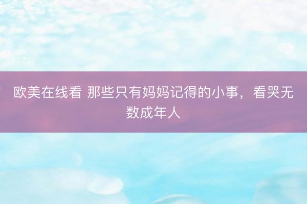 欧美在线看 那些只有妈妈记得的小事，看哭无数成年人