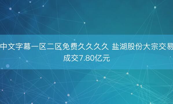 中文字幕一区二区免费久久久久 盐湖股份大宗交易成交7.80亿元