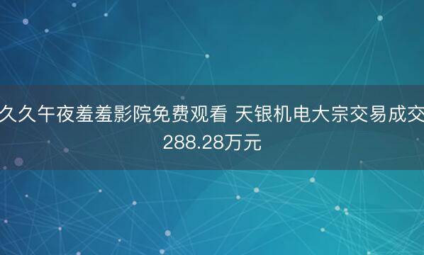 久久午夜羞羞影院免费观看 天银机电大宗交易成交288.28万元