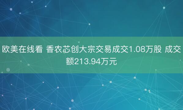 欧美在线看 香农芯创大宗交易成交1.08万股 成交额213.94万元