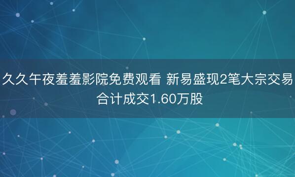 久久午夜羞羞影院免费观看 新易盛现2笔大宗交易 合计成交1.60万股