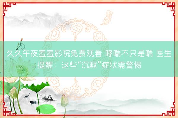 久久午夜羞羞影院免费观看 哮喘不只是喘 医生提醒：这些“沉默”症状需警惕