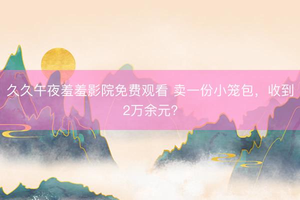 久久午夜羞羞影院免费观看 卖一份小笼包，收到2万余元？